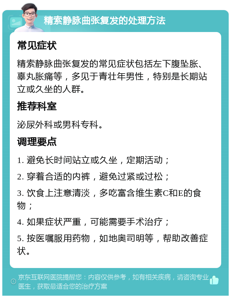 精索静脉曲张复发的处理方法 常见症状 精索静脉曲张复发的常见症状包括左下腹坠胀、辜丸胀痛等，多见于青壮年男性，特别是长期站立或久坐的人群。 推荐科室 泌尿外科或男科专科。 调理要点 1. 避免长时间站立或久坐，定期活动； 2. 穿着合适的内裤，避免过紧或过松； 3. 饮食上注意清淡，多吃富含维生素C和E的食物； 4. 如果症状严重，可能需要手术治疗； 5. 按医嘱服用药物，如地奥司明等，帮助改善症状。