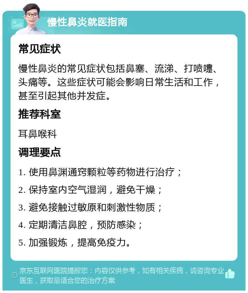 慢性鼻炎就医指南 常见症状 慢性鼻炎的常见症状包括鼻塞、流涕、打喷嚏、头痛等。这些症状可能会影响日常生活和工作，甚至引起其他并发症。 推荐科室 耳鼻喉科 调理要点 1. 使用鼻渊通窍颗粒等药物进行治疗； 2. 保持室内空气湿润，避免干燥； 3. 避免接触过敏原和刺激性物质； 4. 定期清洁鼻腔，预防感染； 5. 加强锻炼，提高免疫力。