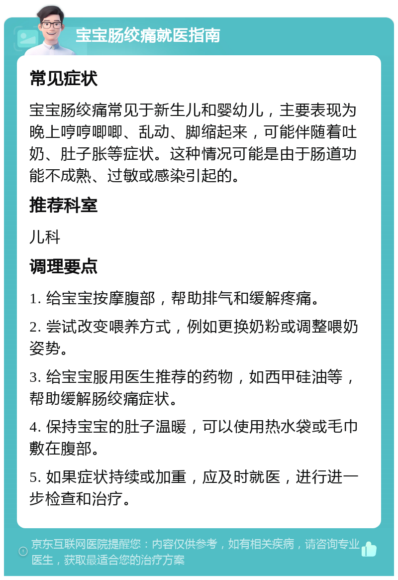 宝宝肠绞痛就医指南 常见症状 宝宝肠绞痛常见于新生儿和婴幼儿，主要表现为晚上哼哼唧唧、乱动、脚缩起来，可能伴随着吐奶、肚子胀等症状。这种情况可能是由于肠道功能不成熟、过敏或感染引起的。 推荐科室 儿科 调理要点 1. 给宝宝按摩腹部，帮助排气和缓解疼痛。 2. 尝试改变喂养方式，例如更换奶粉或调整喂奶姿势。 3. 给宝宝服用医生推荐的药物，如西甲硅油等，帮助缓解肠绞痛症状。 4. 保持宝宝的肚子温暖，可以使用热水袋或毛巾敷在腹部。 5. 如果症状持续或加重，应及时就医，进行进一步检查和治疗。