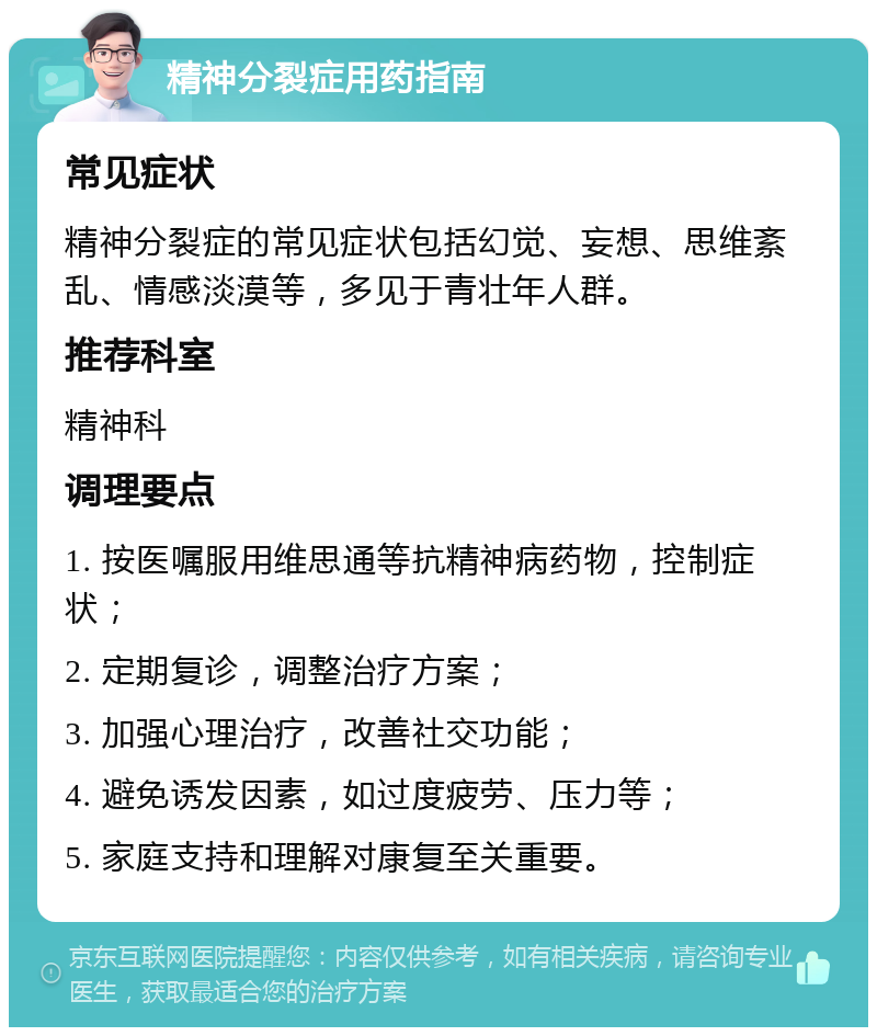 精神分裂症用药指南 常见症状 精神分裂症的常见症状包括幻觉、妄想、思维紊乱、情感淡漠等，多见于青壮年人群。 推荐科室 精神科 调理要点 1. 按医嘱服用维思通等抗精神病药物，控制症状； 2. 定期复诊，调整治疗方案； 3. 加强心理治疗，改善社交功能； 4. 避免诱发因素，如过度疲劳、压力等； 5. 家庭支持和理解对康复至关重要。