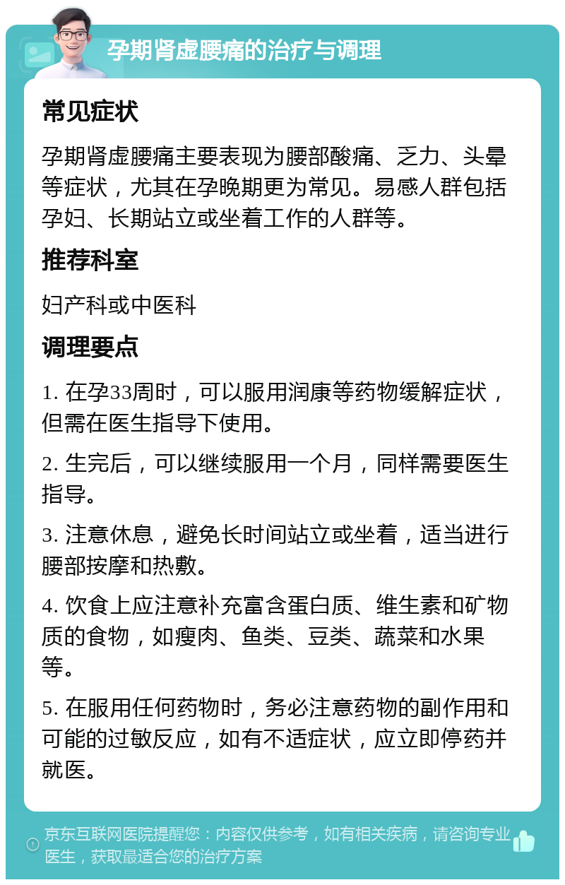 孕期肾虚腰痛的治疗与调理 常见症状 孕期肾虚腰痛主要表现为腰部酸痛、乏力、头晕等症状，尤其在孕晚期更为常见。易感人群包括孕妇、长期站立或坐着工作的人群等。 推荐科室 妇产科或中医科 调理要点 1. 在孕33周时，可以服用润康等药物缓解症状，但需在医生指导下使用。 2. 生完后，可以继续服用一个月，同样需要医生指导。 3. 注意休息，避免长时间站立或坐着，适当进行腰部按摩和热敷。 4. 饮食上应注意补充富含蛋白质、维生素和矿物质的食物，如瘦肉、鱼类、豆类、蔬菜和水果等。 5. 在服用任何药物时，务必注意药物的副作用和可能的过敏反应，如有不适症状，应立即停药并就医。