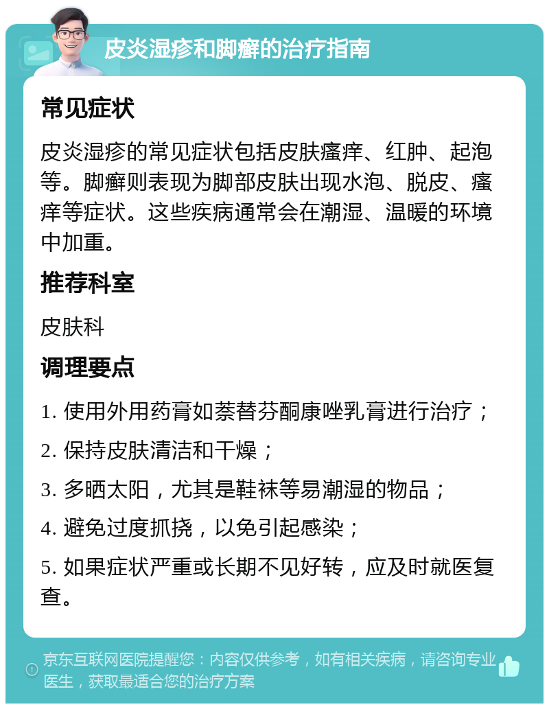 皮炎湿疹和脚癣的治疗指南 常见症状 皮炎湿疹的常见症状包括皮肤瘙痒、红肿、起泡等。脚癣则表现为脚部皮肤出现水泡、脱皮、瘙痒等症状。这些疾病通常会在潮湿、温暖的环境中加重。 推荐科室 皮肤科 调理要点 1. 使用外用药膏如萘替芬酮康唑乳膏进行治疗； 2. 保持皮肤清洁和干燥； 3. 多晒太阳，尤其是鞋袜等易潮湿的物品； 4. 避免过度抓挠，以免引起感染； 5. 如果症状严重或长期不见好转，应及时就医复查。