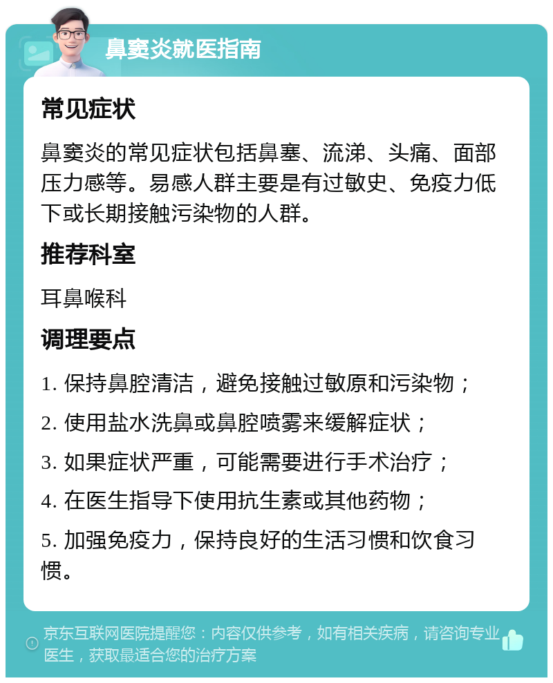 鼻窦炎就医指南 常见症状 鼻窦炎的常见症状包括鼻塞、流涕、头痛、面部压力感等。易感人群主要是有过敏史、免疫力低下或长期接触污染物的人群。 推荐科室 耳鼻喉科 调理要点 1. 保持鼻腔清洁，避免接触过敏原和污染物； 2. 使用盐水洗鼻或鼻腔喷雾来缓解症状； 3. 如果症状严重，可能需要进行手术治疗； 4. 在医生指导下使用抗生素或其他药物； 5. 加强免疫力，保持良好的生活习惯和饮食习惯。