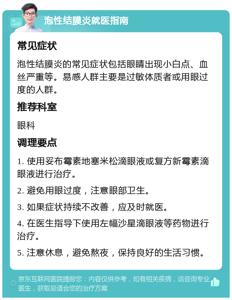 泡性结膜炎就医指南 常见症状 泡性结膜炎的常见症状包括眼睛出现小白点、血丝严重等。易感人群主要是过敏体质者或用眼过度的人群。 推荐科室 眼科 调理要点 1. 使用妥布霉素地塞米松滴眼液或复方新霉素滴眼液进行治疗。 2. 避免用眼过度，注意眼部卫生。 3. 如果症状持续不改善，应及时就医。 4. 在医生指导下使用左幅沙星滴眼液等药物进行治疗。 5. 注意休息，避免熬夜，保持良好的生活习惯。