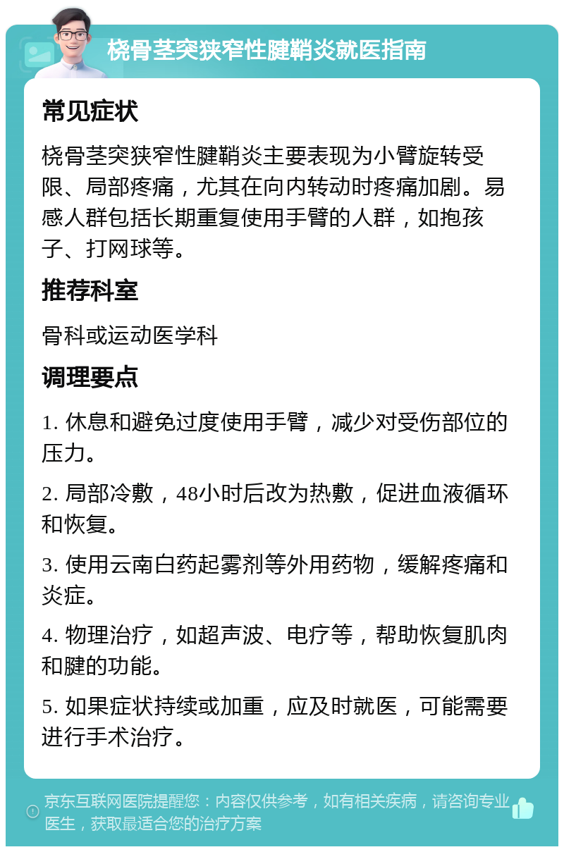 桡骨茎突狭窄性腱鞘炎就医指南 常见症状 桡骨茎突狭窄性腱鞘炎主要表现为小臂旋转受限、局部疼痛，尤其在向内转动时疼痛加剧。易感人群包括长期重复使用手臂的人群，如抱孩子、打网球等。 推荐科室 骨科或运动医学科 调理要点 1. 休息和避免过度使用手臂，减少对受伤部位的压力。 2. 局部冷敷，48小时后改为热敷，促进血液循环和恢复。 3. 使用云南白药起雾剂等外用药物，缓解疼痛和炎症。 4. 物理治疗，如超声波、电疗等，帮助恢复肌肉和腱的功能。 5. 如果症状持续或加重，应及时就医，可能需要进行手术治疗。