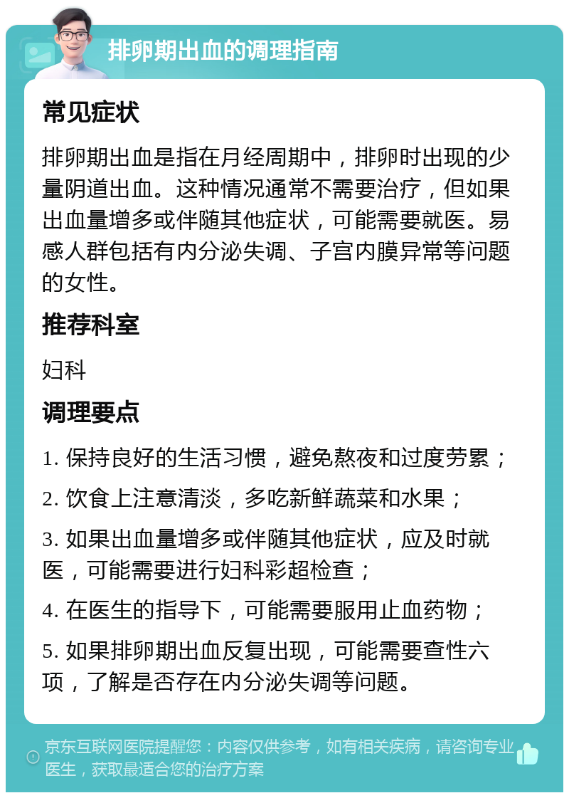 排卵期出血的调理指南 常见症状 排卵期出血是指在月经周期中，排卵时出现的少量阴道出血。这种情况通常不需要治疗，但如果出血量增多或伴随其他症状，可能需要就医。易感人群包括有内分泌失调、子宫内膜异常等问题的女性。 推荐科室 妇科 调理要点 1. 保持良好的生活习惯，避免熬夜和过度劳累； 2. 饮食上注意清淡，多吃新鲜蔬菜和水果； 3. 如果出血量增多或伴随其他症状，应及时就医，可能需要进行妇科彩超检查； 4. 在医生的指导下，可能需要服用止血药物； 5. 如果排卵期出血反复出现，可能需要查性六项，了解是否存在内分泌失调等问题。