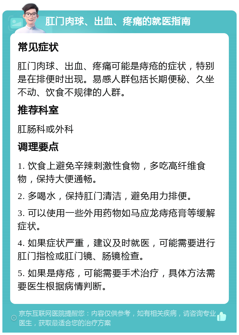 肛门肉球、出血、疼痛的就医指南 常见症状 肛门肉球、出血、疼痛可能是痔疮的症状，特别是在排便时出现。易感人群包括长期便秘、久坐不动、饮食不规律的人群。 推荐科室 肛肠科或外科 调理要点 1. 饮食上避免辛辣刺激性食物，多吃高纤维食物，保持大便通畅。 2. 多喝水，保持肛门清洁，避免用力排便。 3. 可以使用一些外用药物如马应龙痔疮膏等缓解症状。 4. 如果症状严重，建议及时就医，可能需要进行肛门指检或肛门镜、肠镜检查。 5. 如果是痔疮，可能需要手术治疗，具体方法需要医生根据病情判断。