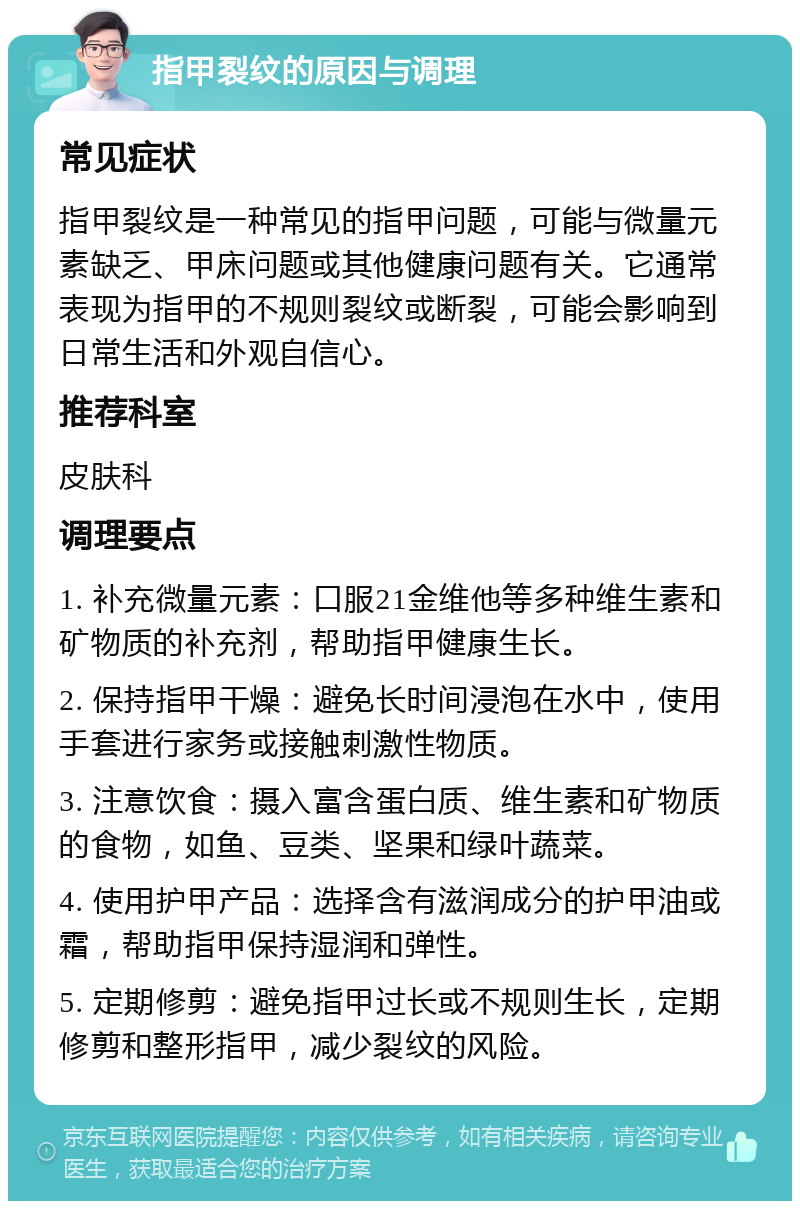 指甲裂纹的原因与调理 常见症状 指甲裂纹是一种常见的指甲问题，可能与微量元素缺乏、甲床问题或其他健康问题有关。它通常表现为指甲的不规则裂纹或断裂，可能会影响到日常生活和外观自信心。 推荐科室 皮肤科 调理要点 1. 补充微量元素：口服21金维他等多种维生素和矿物质的补充剂，帮助指甲健康生长。 2. 保持指甲干燥：避免长时间浸泡在水中，使用手套进行家务或接触刺激性物质。 3. 注意饮食：摄入富含蛋白质、维生素和矿物质的食物，如鱼、豆类、坚果和绿叶蔬菜。 4. 使用护甲产品：选择含有滋润成分的护甲油或霜，帮助指甲保持湿润和弹性。 5. 定期修剪：避免指甲过长或不规则生长，定期修剪和整形指甲，减少裂纹的风险。