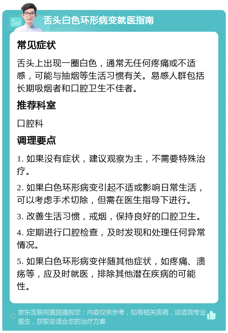 舌头白色环形病变就医指南 常见症状 舌头上出现一圈白色，通常无任何疼痛或不适感，可能与抽烟等生活习惯有关。易感人群包括长期吸烟者和口腔卫生不佳者。 推荐科室 口腔科 调理要点 1. 如果没有症状，建议观察为主，不需要特殊治疗。 2. 如果白色环形病变引起不适或影响日常生活，可以考虑手术切除，但需在医生指导下进行。 3. 改善生活习惯，戒烟，保持良好的口腔卫生。 4. 定期进行口腔检查，及时发现和处理任何异常情况。 5. 如果白色环形病变伴随其他症状，如疼痛、溃疡等，应及时就医，排除其他潜在疾病的可能性。