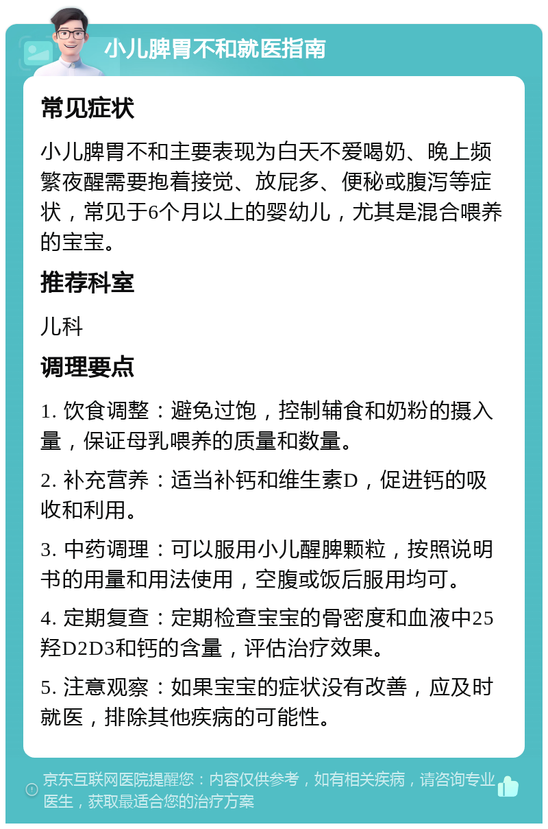 小儿脾胃不和就医指南 常见症状 小儿脾胃不和主要表现为白天不爱喝奶、晚上频繁夜醒需要抱着接觉、放屁多、便秘或腹泻等症状，常见于6个月以上的婴幼儿，尤其是混合喂养的宝宝。 推荐科室 儿科 调理要点 1. 饮食调整：避免过饱，控制辅食和奶粉的摄入量，保证母乳喂养的质量和数量。 2. 补充营养：适当补钙和维生素D，促进钙的吸收和利用。 3. 中药调理：可以服用小儿醒脾颗粒，按照说明书的用量和用法使用，空腹或饭后服用均可。 4. 定期复查：定期检查宝宝的骨密度和血液中25羟D2D3和钙的含量，评估治疗效果。 5. 注意观察：如果宝宝的症状没有改善，应及时就医，排除其他疾病的可能性。