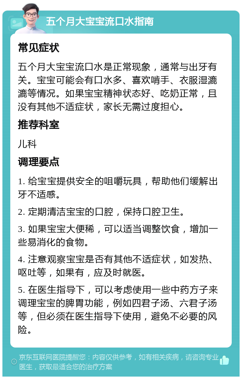 五个月大宝宝流口水指南 常见症状 五个月大宝宝流口水是正常现象，通常与出牙有关。宝宝可能会有口水多、喜欢啃手、衣服湿漉漉等情况。如果宝宝精神状态好、吃奶正常，且没有其他不适症状，家长无需过度担心。 推荐科室 儿科 调理要点 1. 给宝宝提供安全的咀嚼玩具，帮助他们缓解出牙不适感。 2. 定期清洁宝宝的口腔，保持口腔卫生。 3. 如果宝宝大便稀，可以适当调整饮食，增加一些易消化的食物。 4. 注意观察宝宝是否有其他不适症状，如发热、呕吐等，如果有，应及时就医。 5. 在医生指导下，可以考虑使用一些中药方子来调理宝宝的脾胃功能，例如四君子汤、六君子汤等，但必须在医生指导下使用，避免不必要的风险。