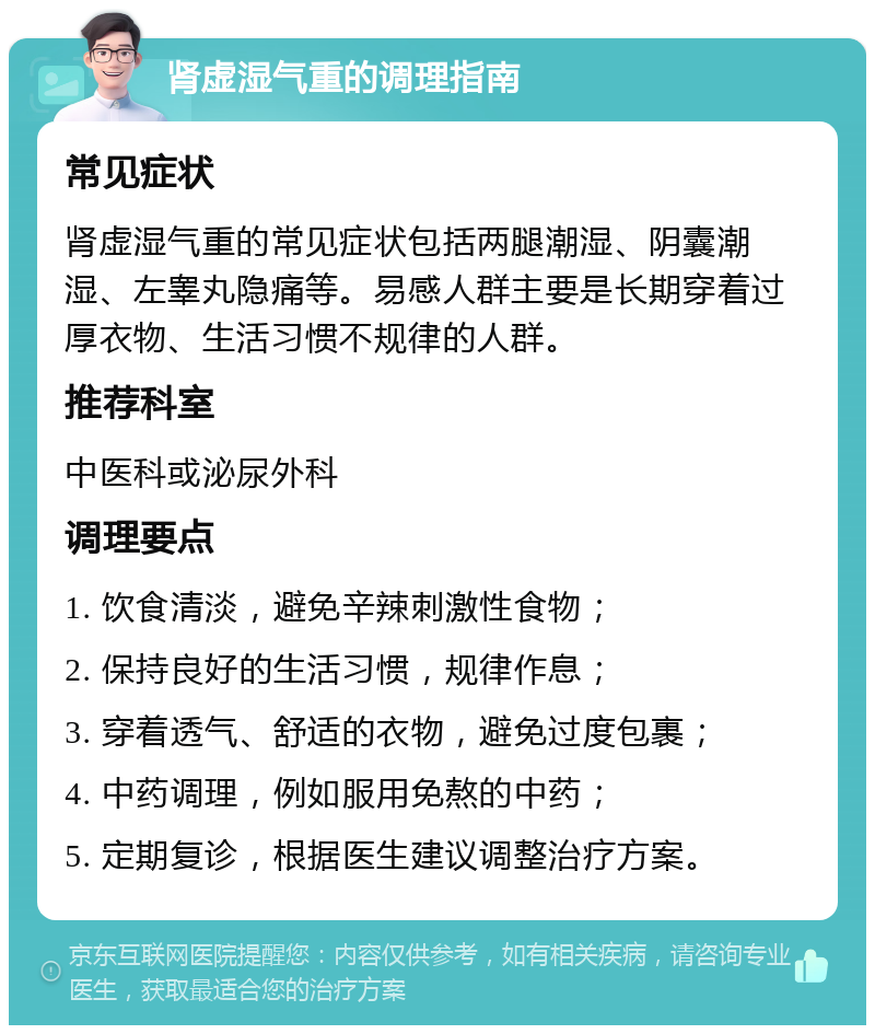 肾虚湿气重的调理指南 常见症状 肾虚湿气重的常见症状包括两腿潮湿、阴囊潮湿、左睾丸隐痛等。易感人群主要是长期穿着过厚衣物、生活习惯不规律的人群。 推荐科室 中医科或泌尿外科 调理要点 1. 饮食清淡，避免辛辣刺激性食物； 2. 保持良好的生活习惯，规律作息； 3. 穿着透气、舒适的衣物，避免过度包裹； 4. 中药调理，例如服用免熬的中药； 5. 定期复诊，根据医生建议调整治疗方案。