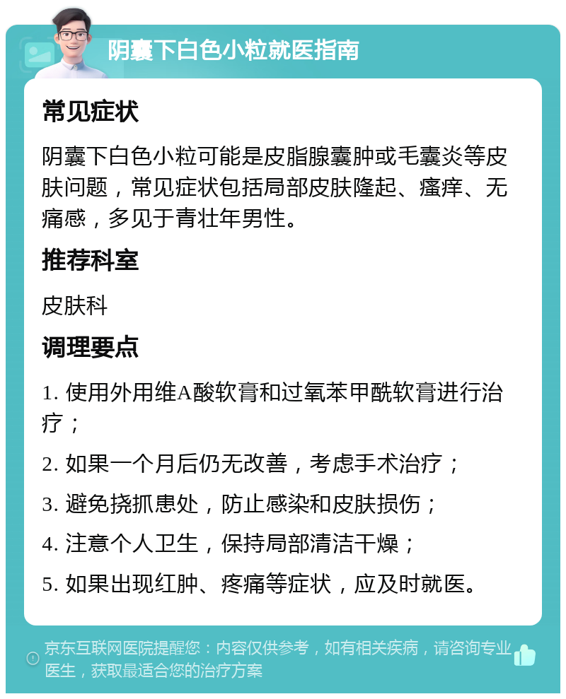 阴囊下白色小粒就医指南 常见症状 阴囊下白色小粒可能是皮脂腺囊肿或毛囊炎等皮肤问题，常见症状包括局部皮肤隆起、瘙痒、无痛感，多见于青壮年男性。 推荐科室 皮肤科 调理要点 1. 使用外用维A酸软膏和过氧苯甲酰软膏进行治疗； 2. 如果一个月后仍无改善，考虑手术治疗； 3. 避免挠抓患处，防止感染和皮肤损伤； 4. 注意个人卫生，保持局部清洁干燥； 5. 如果出现红肿、疼痛等症状，应及时就医。