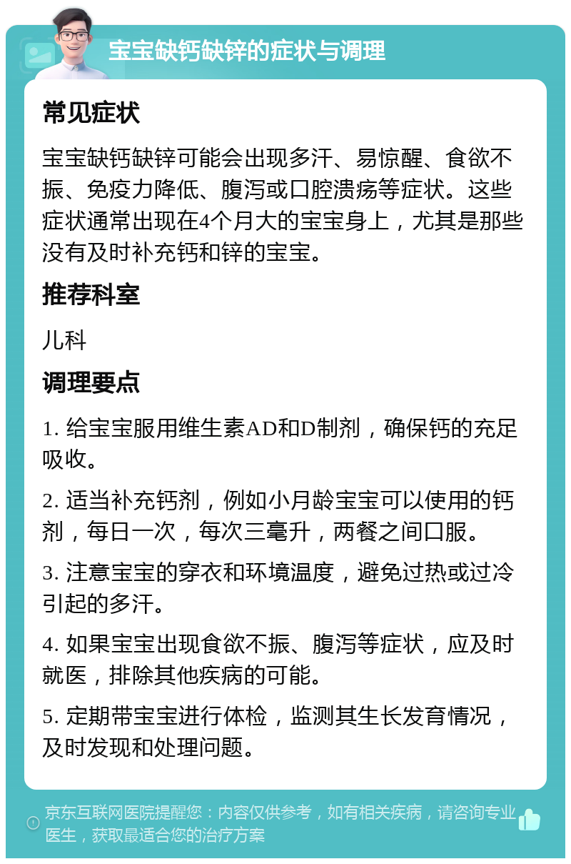 宝宝缺钙缺锌的症状与调理 常见症状 宝宝缺钙缺锌可能会出现多汗、易惊醒、食欲不振、免疫力降低、腹泻或口腔溃疡等症状。这些症状通常出现在4个月大的宝宝身上，尤其是那些没有及时补充钙和锌的宝宝。 推荐科室 儿科 调理要点 1. 给宝宝服用维生素AD和D制剂，确保钙的充足吸收。 2. 适当补充钙剂，例如小月龄宝宝可以使用的钙剂，每日一次，每次三毫升，两餐之间口服。 3. 注意宝宝的穿衣和环境温度，避免过热或过冷引起的多汗。 4. 如果宝宝出现食欲不振、腹泻等症状，应及时就医，排除其他疾病的可能。 5. 定期带宝宝进行体检，监测其生长发育情况，及时发现和处理问题。