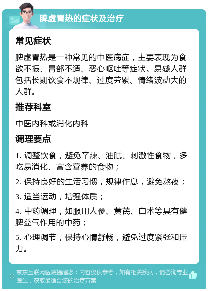 脾虚胃热的症状及治疗 常见症状 脾虚胃热是一种常见的中医病症，主要表现为食欲不振、胃部不适、恶心呕吐等症状。易感人群包括长期饮食不规律、过度劳累、情绪波动大的人群。 推荐科室 中医内科或消化内科 调理要点 1. 调整饮食，避免辛辣、油腻、刺激性食物，多吃易消化、富含营养的食物； 2. 保持良好的生活习惯，规律作息，避免熬夜； 3. 适当运动，增强体质； 4. 中药调理，如服用人参、黄芪、白术等具有健脾益气作用的中药； 5. 心理调节，保持心情舒畅，避免过度紧张和压力。