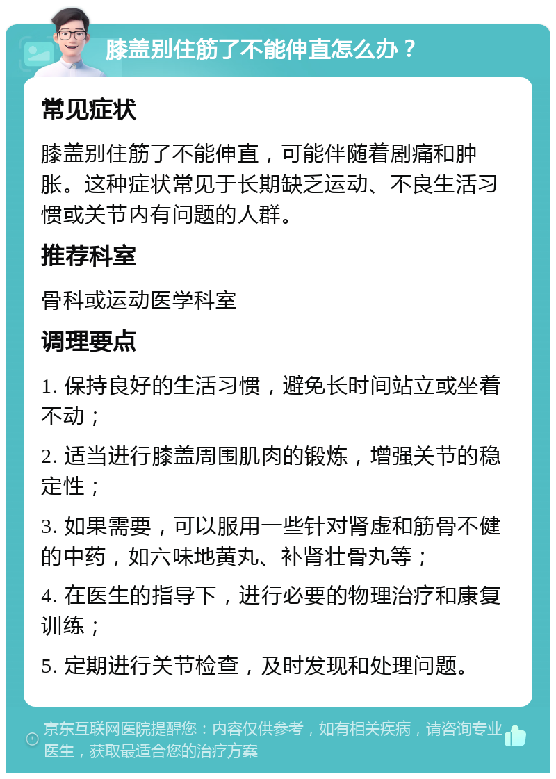 膝盖别住筋了不能伸直怎么办？ 常见症状 膝盖别住筋了不能伸直，可能伴随着剧痛和肿胀。这种症状常见于长期缺乏运动、不良生活习惯或关节内有问题的人群。 推荐科室 骨科或运动医学科室 调理要点 1. 保持良好的生活习惯，避免长时间站立或坐着不动； 2. 适当进行膝盖周围肌肉的锻炼，增强关节的稳定性； 3. 如果需要，可以服用一些针对肾虚和筋骨不健的中药，如六味地黄丸、补肾壮骨丸等； 4. 在医生的指导下，进行必要的物理治疗和康复训练； 5. 定期进行关节检查，及时发现和处理问题。