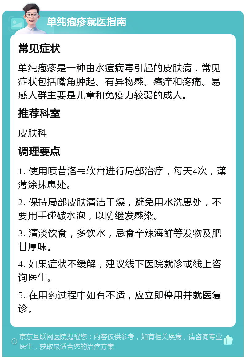 单纯疱疹就医指南 常见症状 单纯疱疹是一种由水痘病毒引起的皮肤病，常见症状包括嘴角肿起、有异物感、瘙痒和疼痛。易感人群主要是儿童和免疫力较弱的成人。 推荐科室 皮肤科 调理要点 1. 使用喷昔洛韦软膏进行局部治疗，每天4次，薄薄涂抹患处。 2. 保持局部皮肤清洁干燥，避免用水洗患处，不要用手碰破水泡，以防继发感染。 3. 清淡饮食，多饮水，忌食辛辣海鲜等发物及肥甘厚味。 4. 如果症状不缓解，建议线下医院就诊或线上咨询医生。 5. 在用药过程中如有不适，应立即停用并就医复诊。