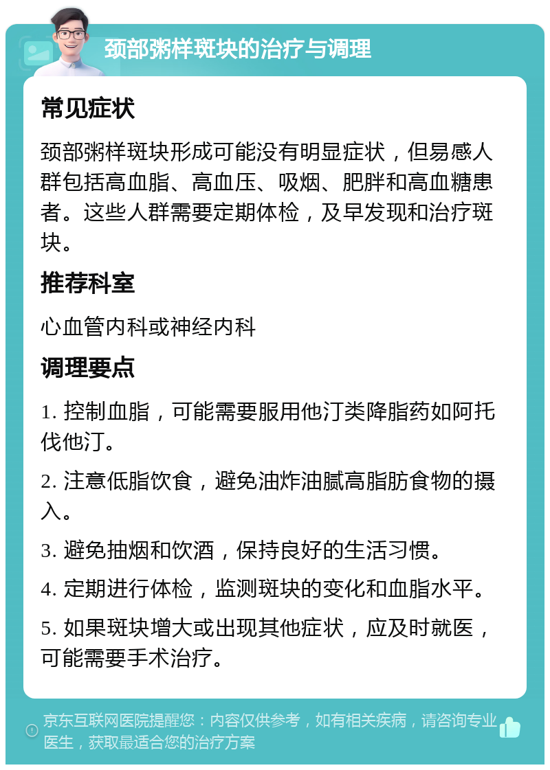 颈部粥样斑块的治疗与调理 常见症状 颈部粥样斑块形成可能没有明显症状，但易感人群包括高血脂、高血压、吸烟、肥胖和高血糖患者。这些人群需要定期体检，及早发现和治疗斑块。 推荐科室 心血管内科或神经内科 调理要点 1. 控制血脂，可能需要服用他汀类降脂药如阿托伐他汀。 2. 注意低脂饮食，避免油炸油腻高脂肪食物的摄入。 3. 避免抽烟和饮酒，保持良好的生活习惯。 4. 定期进行体检，监测斑块的变化和血脂水平。 5. 如果斑块增大或出现其他症状，应及时就医，可能需要手术治疗。