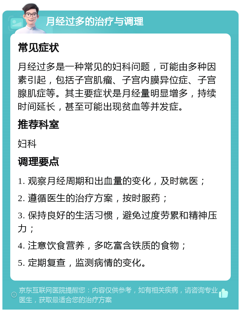 月经过多的治疗与调理 常见症状 月经过多是一种常见的妇科问题，可能由多种因素引起，包括子宫肌瘤、子宫内膜异位症、子宫腺肌症等。其主要症状是月经量明显增多，持续时间延长，甚至可能出现贫血等并发症。 推荐科室 妇科 调理要点 1. 观察月经周期和出血量的变化，及时就医； 2. 遵循医生的治疗方案，按时服药； 3. 保持良好的生活习惯，避免过度劳累和精神压力； 4. 注意饮食营养，多吃富含铁质的食物； 5. 定期复查，监测病情的变化。