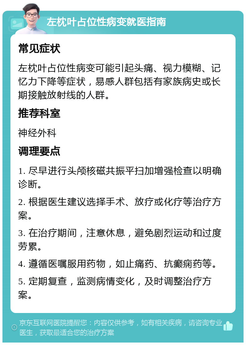 左枕叶占位性病变就医指南 常见症状 左枕叶占位性病变可能引起头痛、视力模糊、记忆力下降等症状，易感人群包括有家族病史或长期接触放射线的人群。 推荐科室 神经外科 调理要点 1. 尽早进行头颅核磁共振平扫加增强检查以明确诊断。 2. 根据医生建议选择手术、放疗或化疗等治疗方案。 3. 在治疗期间，注意休息，避免剧烈运动和过度劳累。 4. 遵循医嘱服用药物，如止痛药、抗癫痫药等。 5. 定期复查，监测病情变化，及时调整治疗方案。