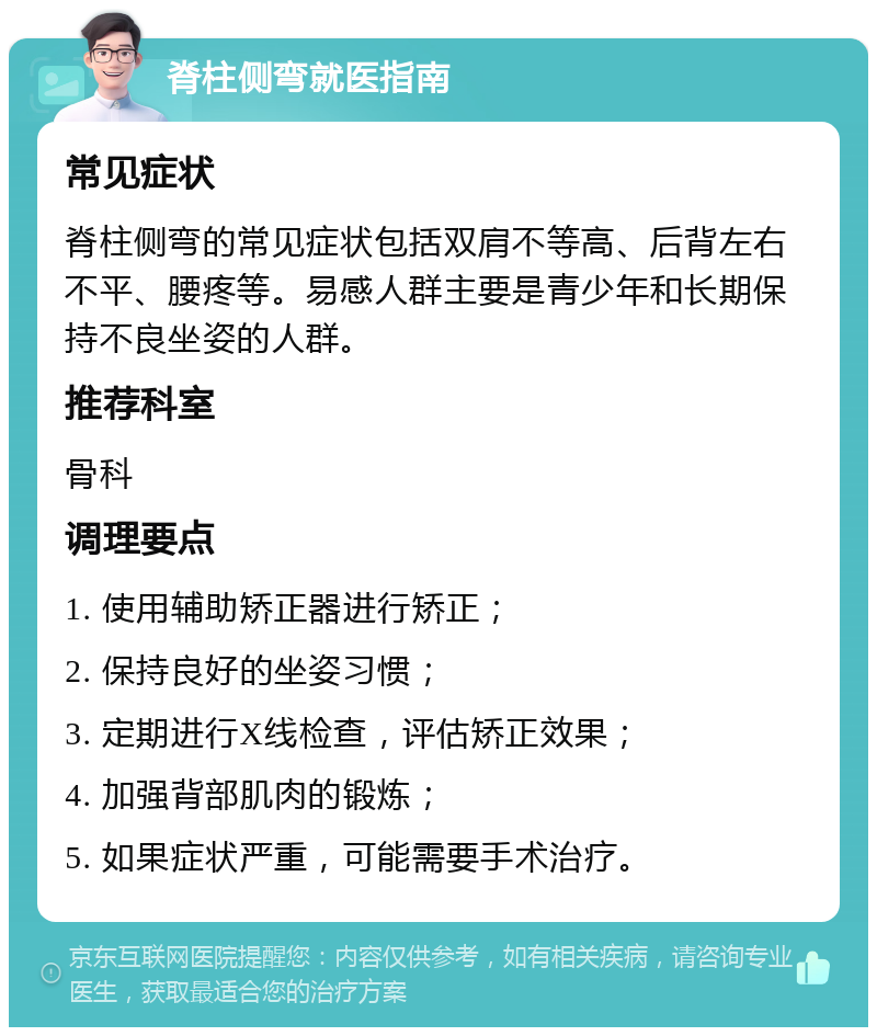 脊柱侧弯就医指南 常见症状 脊柱侧弯的常见症状包括双肩不等高、后背左右不平、腰疼等。易感人群主要是青少年和长期保持不良坐姿的人群。 推荐科室 骨科 调理要点 1. 使用辅助矫正器进行矫正； 2. 保持良好的坐姿习惯； 3. 定期进行X线检查，评估矫正效果； 4. 加强背部肌肉的锻炼； 5. 如果症状严重，可能需要手术治疗。