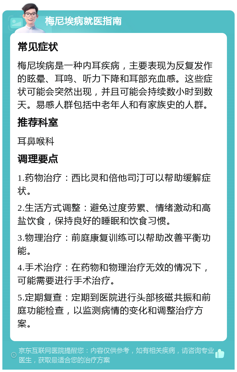 梅尼埃病就医指南 常见症状 梅尼埃病是一种内耳疾病，主要表现为反复发作的眩晕、耳鸣、听力下降和耳部充血感。这些症状可能会突然出现，并且可能会持续数小时到数天。易感人群包括中老年人和有家族史的人群。 推荐科室 耳鼻喉科 调理要点 1.药物治疗：西比灵和倍他司汀可以帮助缓解症状。 2.生活方式调整：避免过度劳累、情绪激动和高盐饮食，保持良好的睡眠和饮食习惯。 3.物理治疗：前庭康复训练可以帮助改善平衡功能。 4.手术治疗：在药物和物理治疗无效的情况下，可能需要进行手术治疗。 5.定期复查：定期到医院进行头部核磁共振和前庭功能检查，以监测病情的变化和调整治疗方案。