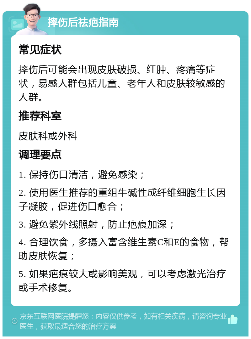 摔伤后祛疤指南 常见症状 摔伤后可能会出现皮肤破损、红肿、疼痛等症状，易感人群包括儿童、老年人和皮肤较敏感的人群。 推荐科室 皮肤科或外科 调理要点 1. 保持伤口清洁，避免感染； 2. 使用医生推荐的重组牛碱性成纤维细胞生长因子凝胶，促进伤口愈合； 3. 避免紫外线照射，防止疤痕加深； 4. 合理饮食，多摄入富含维生素C和E的食物，帮助皮肤恢复； 5. 如果疤痕较大或影响美观，可以考虑激光治疗或手术修复。