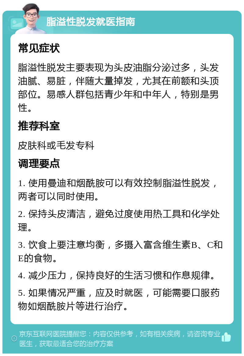 脂溢性脱发就医指南 常见症状 脂溢性脱发主要表现为头皮油脂分泌过多，头发油腻、易脏，伴随大量掉发，尤其在前额和头顶部位。易感人群包括青少年和中年人，特别是男性。 推荐科室 皮肤科或毛发专科 调理要点 1. 使用曼迪和烟酰胺可以有效控制脂溢性脱发，两者可以同时使用。 2. 保持头皮清洁，避免过度使用热工具和化学处理。 3. 饮食上要注意均衡，多摄入富含维生素B、C和E的食物。 4. 减少压力，保持良好的生活习惯和作息规律。 5. 如果情况严重，应及时就医，可能需要口服药物如烟酰胺片等进行治疗。