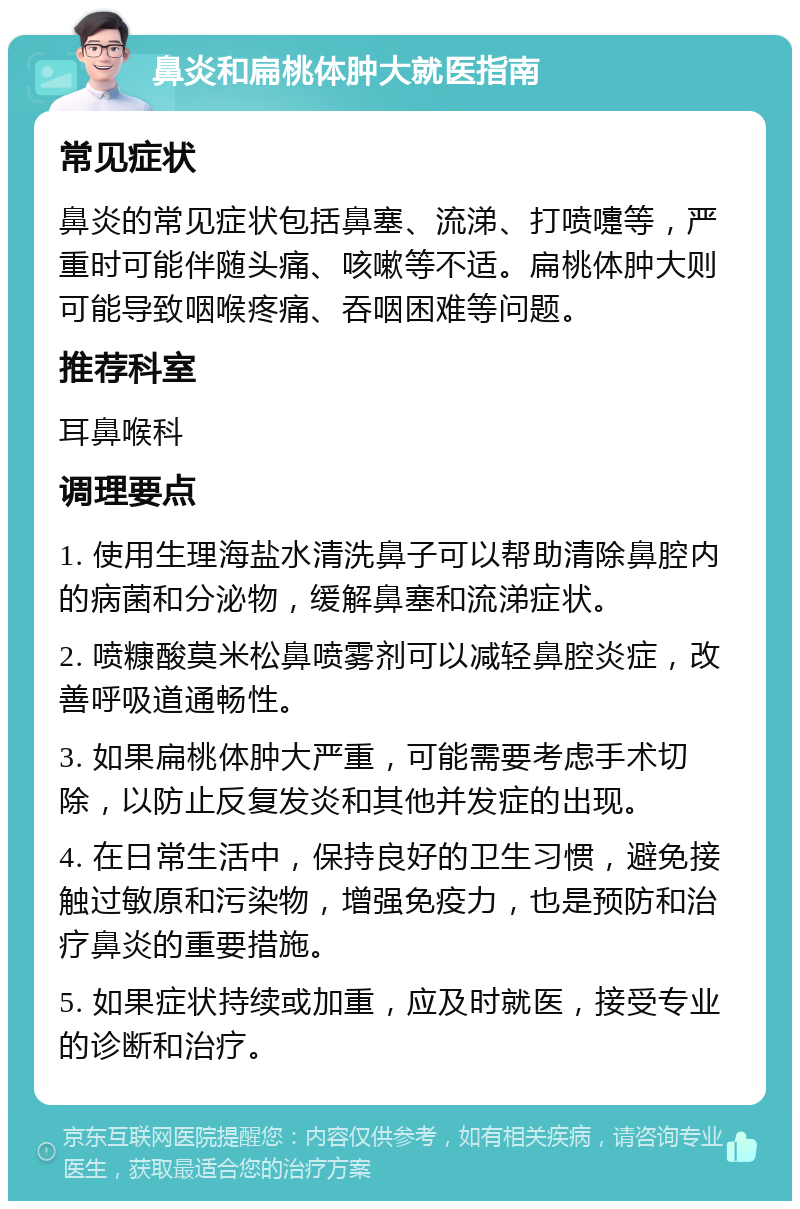 鼻炎和扁桃体肿大就医指南 常见症状 鼻炎的常见症状包括鼻塞、流涕、打喷嚏等，严重时可能伴随头痛、咳嗽等不适。扁桃体肿大则可能导致咽喉疼痛、吞咽困难等问题。 推荐科室 耳鼻喉科 调理要点 1. 使用生理海盐水清洗鼻子可以帮助清除鼻腔内的病菌和分泌物，缓解鼻塞和流涕症状。 2. 喷糠酸莫米松鼻喷雾剂可以减轻鼻腔炎症，改善呼吸道通畅性。 3. 如果扁桃体肿大严重，可能需要考虑手术切除，以防止反复发炎和其他并发症的出现。 4. 在日常生活中，保持良好的卫生习惯，避免接触过敏原和污染物，增强免疫力，也是预防和治疗鼻炎的重要措施。 5. 如果症状持续或加重，应及时就医，接受专业的诊断和治疗。