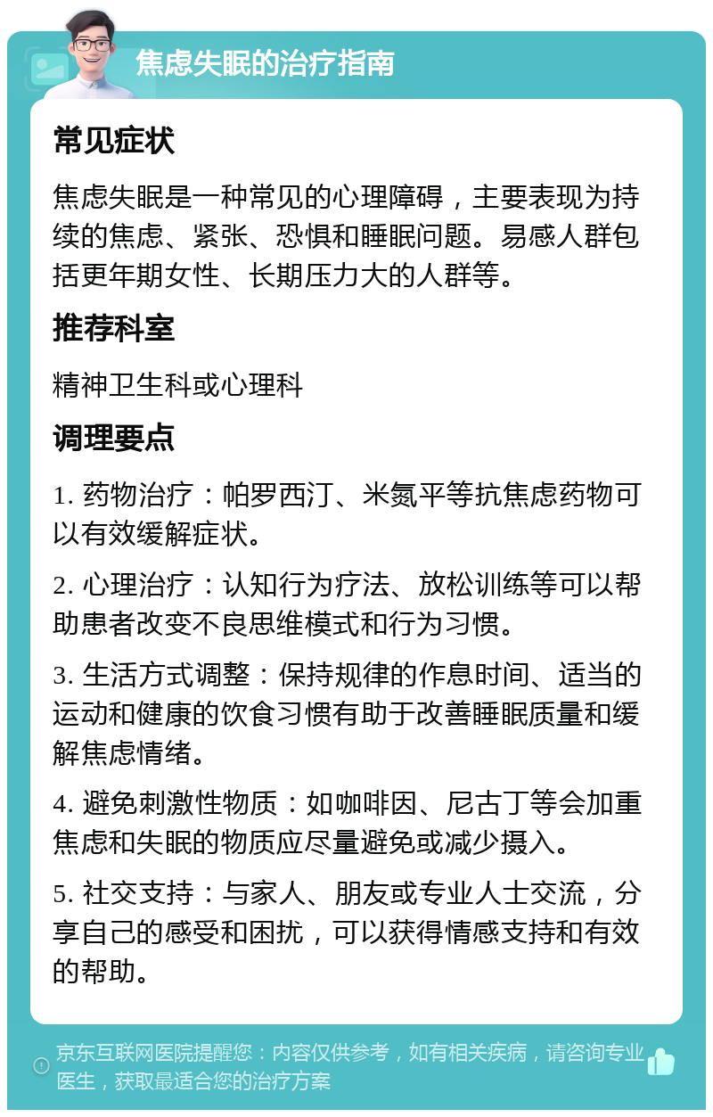 焦虑失眠的治疗指南 常见症状 焦虑失眠是一种常见的心理障碍，主要表现为持续的焦虑、紧张、恐惧和睡眠问题。易感人群包括更年期女性、长期压力大的人群等。 推荐科室 精神卫生科或心理科 调理要点 1. 药物治疗：帕罗西汀、米氮平等抗焦虑药物可以有效缓解症状。 2. 心理治疗：认知行为疗法、放松训练等可以帮助患者改变不良思维模式和行为习惯。 3. 生活方式调整：保持规律的作息时间、适当的运动和健康的饮食习惯有助于改善睡眠质量和缓解焦虑情绪。 4. 避免刺激性物质：如咖啡因、尼古丁等会加重焦虑和失眠的物质应尽量避免或减少摄入。 5. 社交支持：与家人、朋友或专业人士交流，分享自己的感受和困扰，可以获得情感支持和有效的帮助。