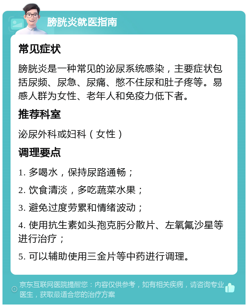 膀胱炎就医指南 常见症状 膀胱炎是一种常见的泌尿系统感染，主要症状包括尿频、尿急、尿痛、憋不住尿和肚子疼等。易感人群为女性、老年人和免疫力低下者。 推荐科室 泌尿外科或妇科（女性） 调理要点 1. 多喝水，保持尿路通畅； 2. 饮食清淡，多吃蔬菜水果； 3. 避免过度劳累和情绪波动； 4. 使用抗生素如头孢克肟分散片、左氧氟沙星等进行治疗； 5. 可以辅助使用三金片等中药进行调理。