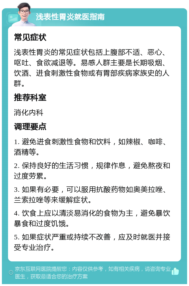 浅表性胃炎就医指南 常见症状 浅表性胃炎的常见症状包括上腹部不适、恶心、呕吐、食欲减退等。易感人群主要是长期吸烟、饮酒、进食刺激性食物或有胃部疾病家族史的人群。 推荐科室 消化内科 调理要点 1. 避免进食刺激性食物和饮料，如辣椒、咖啡、酒精等。 2. 保持良好的生活习惯，规律作息，避免熬夜和过度劳累。 3. 如果有必要，可以服用抗酸药物如奥美拉唑、兰索拉唑等来缓解症状。 4. 饮食上应以清淡易消化的食物为主，避免暴饮暴食和过度饥饿。 5. 如果症状严重或持续不改善，应及时就医并接受专业治疗。