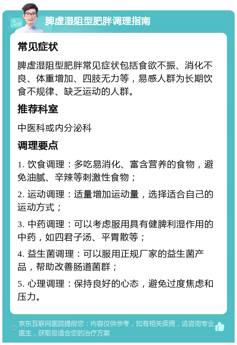 脾虚湿阻型肥胖调理指南 常见症状 脾虚湿阻型肥胖常见症状包括食欲不振、消化不良、体重增加、四肢无力等，易感人群为长期饮食不规律、缺乏运动的人群。 推荐科室 中医科或内分泌科 调理要点 1. 饮食调理：多吃易消化、富含营养的食物，避免油腻、辛辣等刺激性食物； 2. 运动调理：适量增加运动量，选择适合自己的运动方式； 3. 中药调理：可以考虑服用具有健脾利湿作用的中药，如四君子汤、平胃散等； 4. 益生菌调理：可以服用正规厂家的益生菌产品，帮助改善肠道菌群； 5. 心理调理：保持良好的心态，避免过度焦虑和压力。