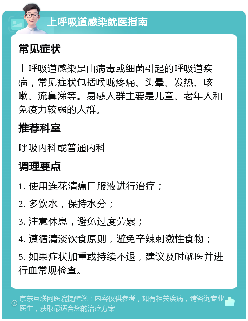 上呼吸道感染就医指南 常见症状 上呼吸道感染是由病毒或细菌引起的呼吸道疾病，常见症状包括喉咙疼痛、头晕、发热、咳嗽、流鼻涕等。易感人群主要是儿童、老年人和免疫力较弱的人群。 推荐科室 呼吸内科或普通内科 调理要点 1. 使用连花清瘟口服液进行治疗； 2. 多饮水，保持水分； 3. 注意休息，避免过度劳累； 4. 遵循清淡饮食原则，避免辛辣刺激性食物； 5. 如果症状加重或持续不退，建议及时就医并进行血常规检查。