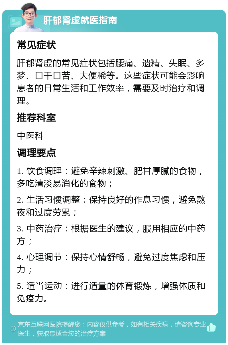 肝郁肾虚就医指南 常见症状 肝郁肾虚的常见症状包括腰痛、遗精、失眠、多梦、口干口苦、大便稀等。这些症状可能会影响患者的日常生活和工作效率，需要及时治疗和调理。 推荐科室 中医科 调理要点 1. 饮食调理：避免辛辣刺激、肥甘厚腻的食物，多吃清淡易消化的食物； 2. 生活习惯调整：保持良好的作息习惯，避免熬夜和过度劳累； 3. 中药治疗：根据医生的建议，服用相应的中药方； 4. 心理调节：保持心情舒畅，避免过度焦虑和压力； 5. 适当运动：进行适量的体育锻炼，增强体质和免疫力。