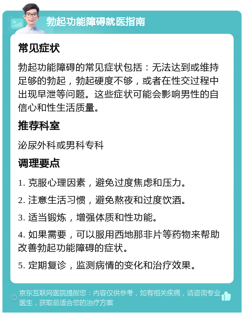 勃起功能障碍就医指南 常见症状 勃起功能障碍的常见症状包括：无法达到或维持足够的勃起，勃起硬度不够，或者在性交过程中出现早泄等问题。这些症状可能会影响男性的自信心和性生活质量。 推荐科室 泌尿外科或男科专科 调理要点 1. 克服心理因素，避免过度焦虑和压力。 2. 注意生活习惯，避免熬夜和过度饮酒。 3. 适当锻炼，增强体质和性功能。 4. 如果需要，可以服用西地那非片等药物来帮助改善勃起功能障碍的症状。 5. 定期复诊，监测病情的变化和治疗效果。