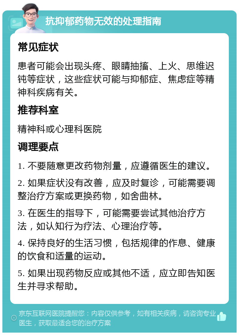 抗抑郁药物无效的处理指南 常见症状 患者可能会出现头疼、眼睛抽搐、上火、思维迟钝等症状，这些症状可能与抑郁症、焦虑症等精神科疾病有关。 推荐科室 精神科或心理科医院 调理要点 1. 不要随意更改药物剂量，应遵循医生的建议。 2. 如果症状没有改善，应及时复诊，可能需要调整治疗方案或更换药物，如舍曲林。 3. 在医生的指导下，可能需要尝试其他治疗方法，如认知行为疗法、心理治疗等。 4. 保持良好的生活习惯，包括规律的作息、健康的饮食和适量的运动。 5. 如果出现药物反应或其他不适，应立即告知医生并寻求帮助。