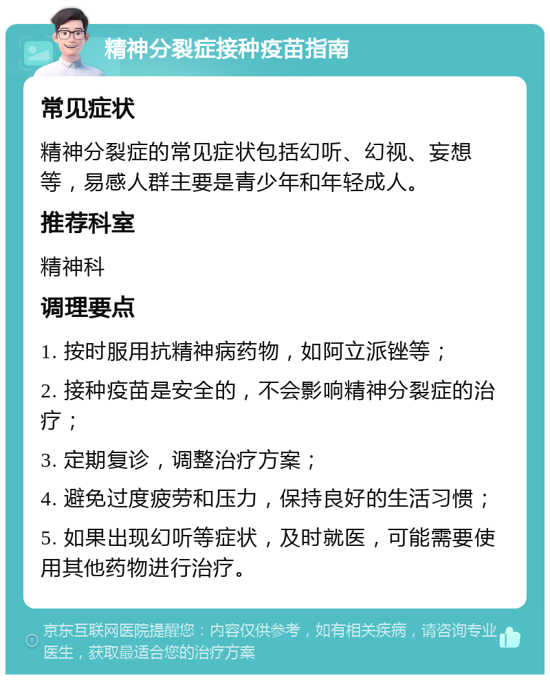 精神分裂症接种疫苗指南 常见症状 精神分裂症的常见症状包括幻听、幻视、妄想等，易感人群主要是青少年和年轻成人。 推荐科室 精神科 调理要点 1. 按时服用抗精神病药物，如阿立派锉等； 2. 接种疫苗是安全的，不会影响精神分裂症的治疗； 3. 定期复诊，调整治疗方案； 4. 避免过度疲劳和压力，保持良好的生活习惯； 5. 如果出现幻听等症状，及时就医，可能需要使用其他药物进行治疗。