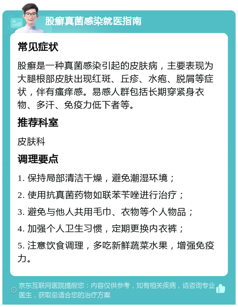 股癣真菌感染就医指南 常见症状 股癣是一种真菌感染引起的皮肤病，主要表现为大腿根部皮肤出现红斑、丘疹、水疱、脱屑等症状，伴有瘙痒感。易感人群包括长期穿紧身衣物、多汗、免疫力低下者等。 推荐科室 皮肤科 调理要点 1. 保持局部清洁干燥，避免潮湿环境； 2. 使用抗真菌药物如联苯苄唑进行治疗； 3. 避免与他人共用毛巾、衣物等个人物品； 4. 加强个人卫生习惯，定期更换内衣裤； 5. 注意饮食调理，多吃新鲜蔬菜水果，增强免疫力。