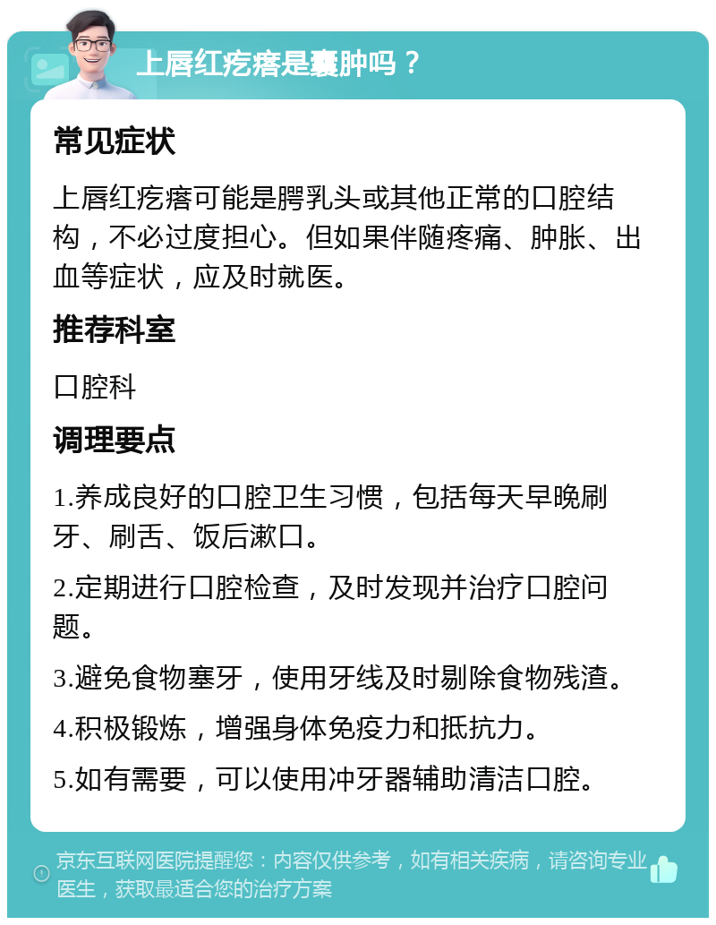 上唇红疙瘩是囊肿吗？ 常见症状 上唇红疙瘩可能是腭乳头或其他正常的口腔结构，不必过度担心。但如果伴随疼痛、肿胀、出血等症状，应及时就医。 推荐科室 口腔科 调理要点 1.养成良好的口腔卫生习惯，包括每天早晚刷牙、刷舌、饭后漱口。 2.定期进行口腔检查，及时发现并治疗口腔问题。 3.避免食物塞牙，使用牙线及时剔除食物残渣。 4.积极锻炼，增强身体免疫力和抵抗力。 5.如有需要，可以使用冲牙器辅助清洁口腔。