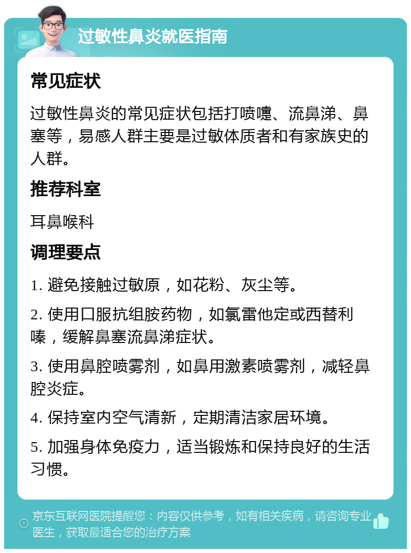 过敏性鼻炎就医指南 常见症状 过敏性鼻炎的常见症状包括打喷嚏、流鼻涕、鼻塞等，易感人群主要是过敏体质者和有家族史的人群。 推荐科室 耳鼻喉科 调理要点 1. 避免接触过敏原，如花粉、灰尘等。 2. 使用口服抗组胺药物，如氯雷他定或西替利嗪，缓解鼻塞流鼻涕症状。 3. 使用鼻腔喷雾剂，如鼻用激素喷雾剂，减轻鼻腔炎症。 4. 保持室内空气清新，定期清洁家居环境。 5. 加强身体免疫力，适当锻炼和保持良好的生活习惯。