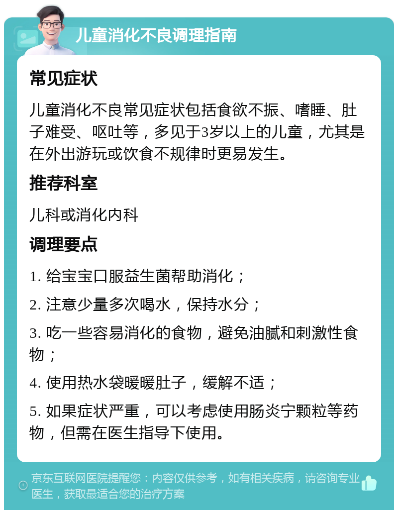 儿童消化不良调理指南 常见症状 儿童消化不良常见症状包括食欲不振、嗜睡、肚子难受、呕吐等，多见于3岁以上的儿童，尤其是在外出游玩或饮食不规律时更易发生。 推荐科室 儿科或消化内科 调理要点 1. 给宝宝口服益生菌帮助消化； 2. 注意少量多次喝水，保持水分； 3. 吃一些容易消化的食物，避免油腻和刺激性食物； 4. 使用热水袋暖暖肚子，缓解不适； 5. 如果症状严重，可以考虑使用肠炎宁颗粒等药物，但需在医生指导下使用。