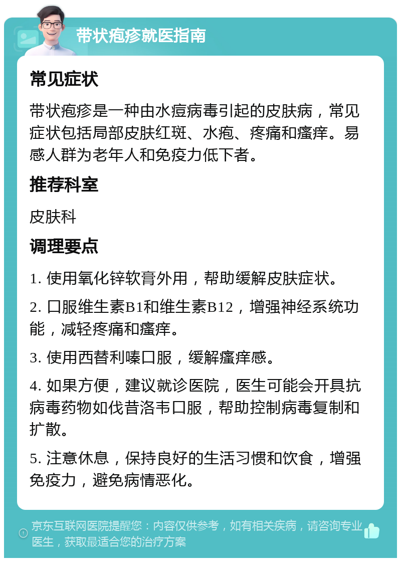 带状疱疹就医指南 常见症状 带状疱疹是一种由水痘病毒引起的皮肤病，常见症状包括局部皮肤红斑、水疱、疼痛和瘙痒。易感人群为老年人和免疫力低下者。 推荐科室 皮肤科 调理要点 1. 使用氧化锌软膏外用，帮助缓解皮肤症状。 2. 口服维生素B1和维生素B12，增强神经系统功能，减轻疼痛和瘙痒。 3. 使用西替利嗪口服，缓解瘙痒感。 4. 如果方便，建议就诊医院，医生可能会开具抗病毒药物如伐昔洛韦口服，帮助控制病毒复制和扩散。 5. 注意休息，保持良好的生活习惯和饮食，增强免疫力，避免病情恶化。