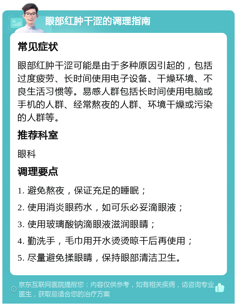 眼部红肿干涩的调理指南 常见症状 眼部红肿干涩可能是由于多种原因引起的，包括过度疲劳、长时间使用电子设备、干燥环境、不良生活习惯等。易感人群包括长时间使用电脑或手机的人群、经常熬夜的人群、环境干燥或污染的人群等。 推荐科室 眼科 调理要点 1. 避免熬夜，保证充足的睡眠； 2. 使用消炎眼药水，如可乐必妥滴眼液； 3. 使用玻璃酸钠滴眼液滋润眼睛； 4. 勤洗手，毛巾用开水烫烫晾干后再使用； 5. 尽量避免揉眼睛，保持眼部清洁卫生。