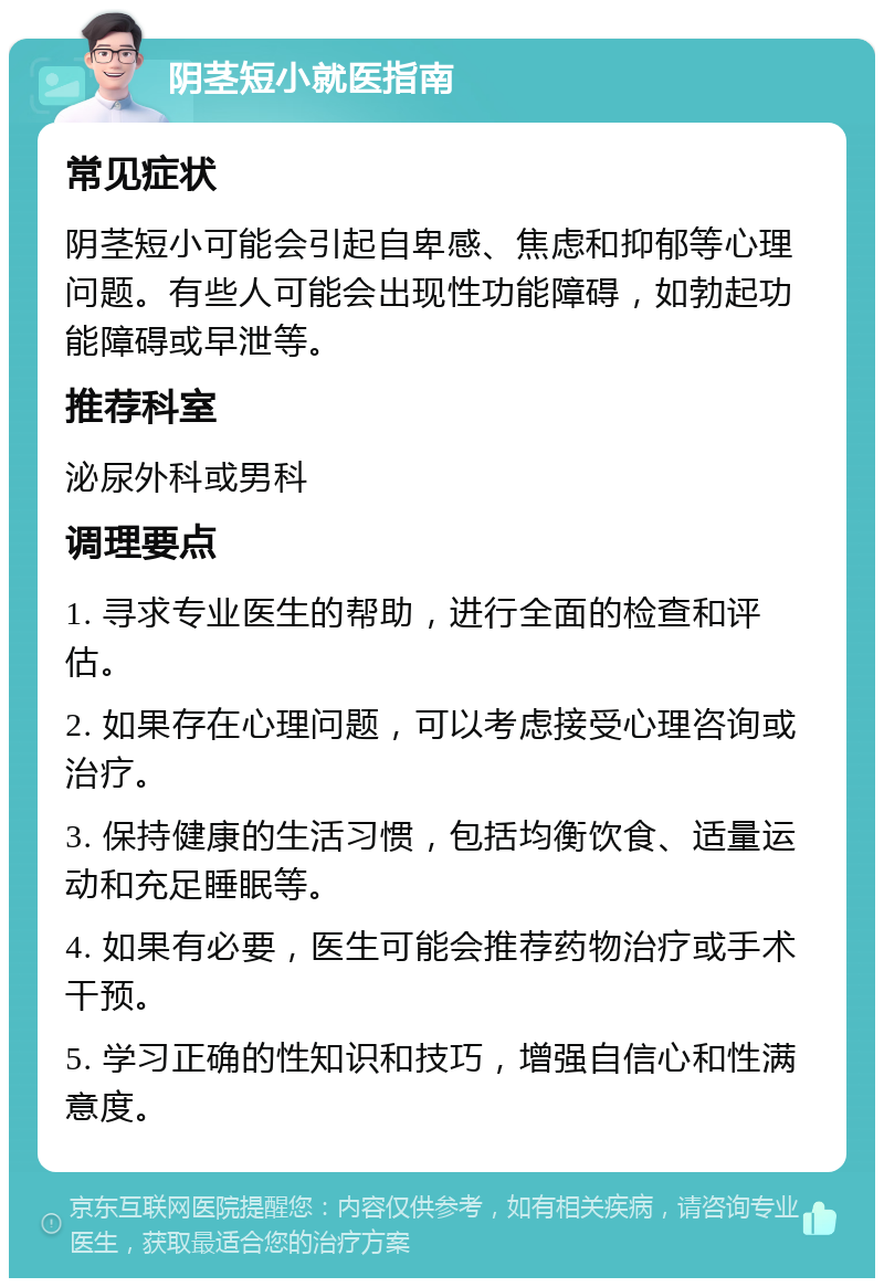 阴茎短小就医指南 常见症状 阴茎短小可能会引起自卑感、焦虑和抑郁等心理问题。有些人可能会出现性功能障碍，如勃起功能障碍或早泄等。 推荐科室 泌尿外科或男科 调理要点 1. 寻求专业医生的帮助，进行全面的检查和评估。 2. 如果存在心理问题，可以考虑接受心理咨询或治疗。 3. 保持健康的生活习惯，包括均衡饮食、适量运动和充足睡眠等。 4. 如果有必要，医生可能会推荐药物治疗或手术干预。 5. 学习正确的性知识和技巧，增强自信心和性满意度。