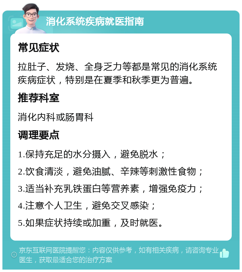 消化系统疾病就医指南 常见症状 拉肚子、发烧、全身乏力等都是常见的消化系统疾病症状，特别是在夏季和秋季更为普遍。 推荐科室 消化内科或肠胃科 调理要点 1.保持充足的水分摄入，避免脱水； 2.饮食清淡，避免油腻、辛辣等刺激性食物； 3.适当补充乳铁蛋白等营养素，增强免疫力； 4.注意个人卫生，避免交叉感染； 5.如果症状持续或加重，及时就医。