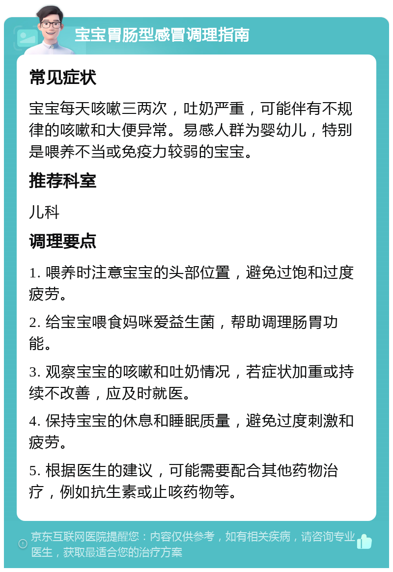 宝宝胃肠型感冒调理指南 常见症状 宝宝每天咳嗽三两次，吐奶严重，可能伴有不规律的咳嗽和大便异常。易感人群为婴幼儿，特别是喂养不当或免疫力较弱的宝宝。 推荐科室 儿科 调理要点 1. 喂养时注意宝宝的头部位置，避免过饱和过度疲劳。 2. 给宝宝喂食妈咪爱益生菌，帮助调理肠胃功能。 3. 观察宝宝的咳嗽和吐奶情况，若症状加重或持续不改善，应及时就医。 4. 保持宝宝的休息和睡眠质量，避免过度刺激和疲劳。 5. 根据医生的建议，可能需要配合其他药物治疗，例如抗生素或止咳药物等。