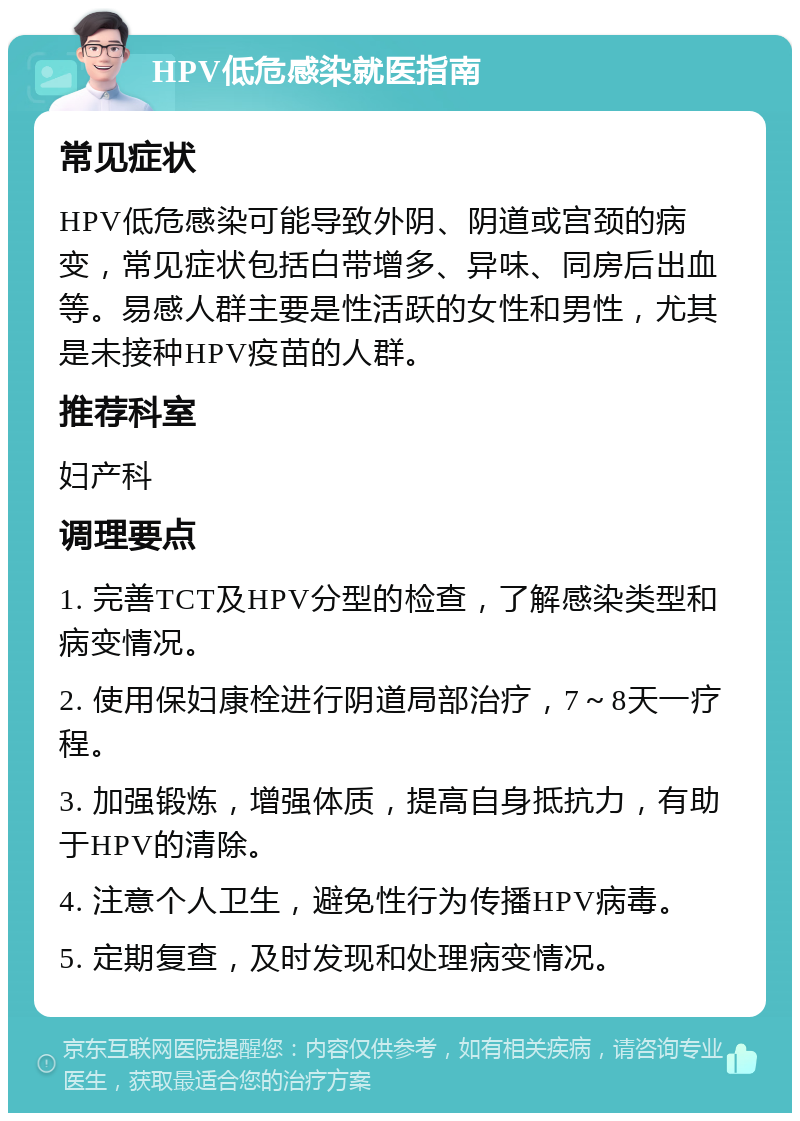 HPV低危感染就医指南 常见症状 HPV低危感染可能导致外阴、阴道或宫颈的病变，常见症状包括白带增多、异味、同房后出血等。易感人群主要是性活跃的女性和男性，尤其是未接种HPV疫苗的人群。 推荐科室 妇产科 调理要点 1. 完善TCT及HPV分型的检查，了解感染类型和病变情况。 2. 使用保妇康栓进行阴道局部治疗，7～8天一疗程。 3. 加强锻炼，增强体质，提高自身抵抗力，有助于HPV的清除。 4. 注意个人卫生，避免性行为传播HPV病毒。 5. 定期复查，及时发现和处理病变情况。