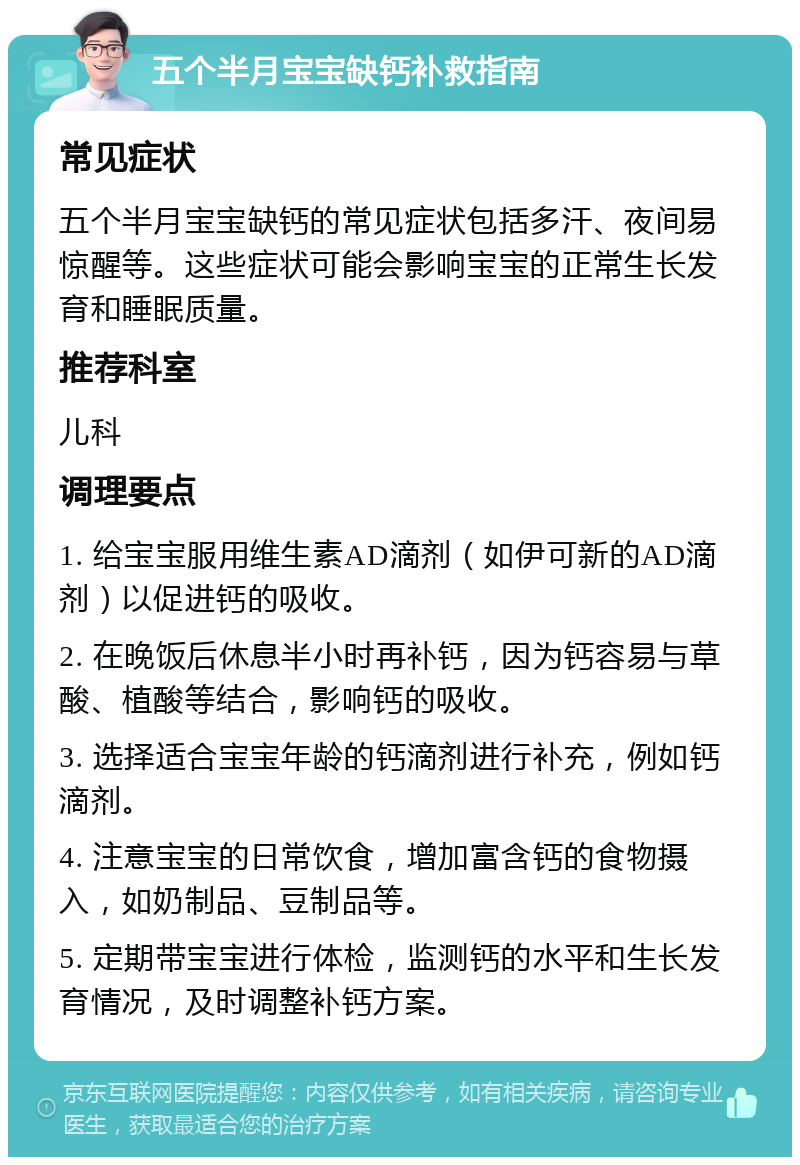 五个半月宝宝缺钙补救指南 常见症状 五个半月宝宝缺钙的常见症状包括多汗、夜间易惊醒等。这些症状可能会影响宝宝的正常生长发育和睡眠质量。 推荐科室 儿科 调理要点 1. 给宝宝服用维生素AD滴剂（如伊可新的AD滴剂）以促进钙的吸收。 2. 在晚饭后休息半小时再补钙，因为钙容易与草酸、植酸等结合，影响钙的吸收。 3. 选择适合宝宝年龄的钙滴剂进行补充，例如钙滴剂。 4. 注意宝宝的日常饮食，增加富含钙的食物摄入，如奶制品、豆制品等。 5. 定期带宝宝进行体检，监测钙的水平和生长发育情况，及时调整补钙方案。