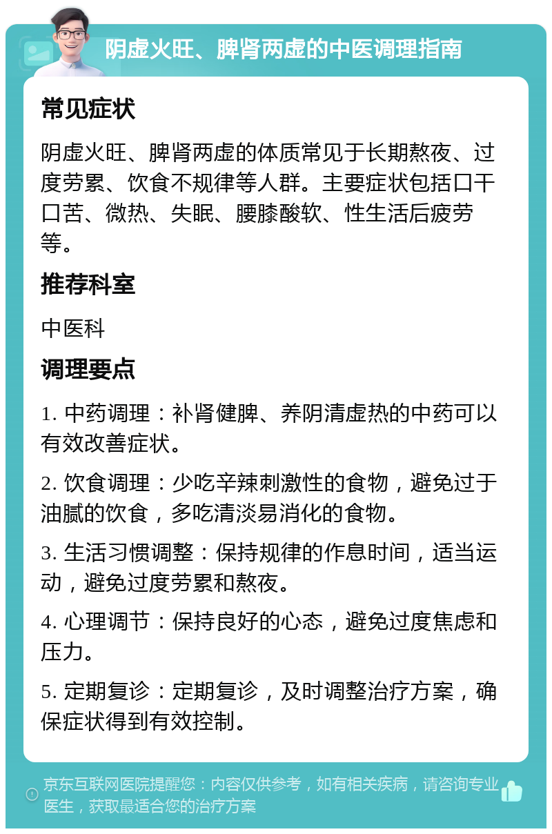 阴虚火旺、脾肾两虚的中医调理指南 常见症状 阴虚火旺、脾肾两虚的体质常见于长期熬夜、过度劳累、饮食不规律等人群。主要症状包括口干口苦、微热、失眠、腰膝酸软、性生活后疲劳等。 推荐科室 中医科 调理要点 1. 中药调理：补肾健脾、养阴清虚热的中药可以有效改善症状。 2. 饮食调理：少吃辛辣刺激性的食物，避免过于油腻的饮食，多吃清淡易消化的食物。 3. 生活习惯调整：保持规律的作息时间，适当运动，避免过度劳累和熬夜。 4. 心理调节：保持良好的心态，避免过度焦虑和压力。 5. 定期复诊：定期复诊，及时调整治疗方案，确保症状得到有效控制。